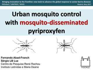 Urban mosquito control
with mosquito-disseminated
pyriproxyfen
Fernando Abad-Franch
Sérgio LB Luz
Centro de Pesquisa René Rachou
Instituto Leônidas e Maria Deane
Bringing innovation to the frontline: new tools to advance the global response to vector-borne diseases
ISGlobal / UNITAID / WHO Madrid, May 2017
 