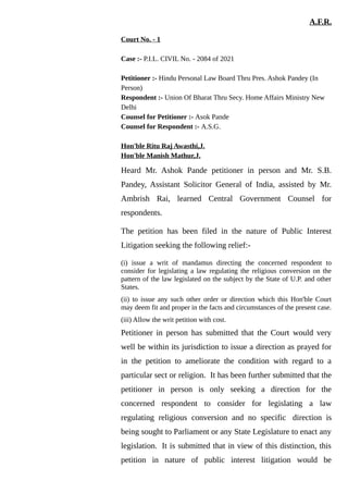 A.F.R.
Court No. - 1
Case :- P.I.L. CIVIL No. - 2084 of 2021
Petitioner :- Hindu Personal Law Board Thru Pres. Ashok Pandey (In
Person)
Respondent :- Union Of Bharat Thru Secy. Home Affairs Ministry New
Delhi
Counsel for Petitioner :- Asok Pande
Counsel for Respondent :- A.S.G.
Hon'ble Ritu Raj Awasthi,J.
Hon'ble Manish Mathur,J.
Heard Mr. Ashok Pande petitioner in person and Mr. S.B.
Pandey, Assistant Solicitor General of India, assisted by Mr.
Ambrish Rai, learned Central Government Counsel for
respondents.
The petition has been filed in the nature of Public Interest
Litigation seeking the following relief:-
(i) issue a writ of mandamus directing the concerned respondent to
consider for legislating a law regulating the religious conversion on the
pattern of the law legislated on the subject by the State of U.P. and other
States.
(ii) to issue any such other order or direction which this Hon'ble Court
may deem fit and proper in the facts and circumstances of the present case.
(iii) Allow the writ petition with cost.
Petitioner in person has submitted that the Court would very
well be within its jurisdiction to issue a direction as prayed for
in the petition to ameliorate the condition with regard to a
particular sect or religion. It has been further submitted that the
petitioner in person is only seeking a direction for the
concerned respondent to consider for legislating a law
regulating religious conversion and no specific direction is
being sought to Parliament or any State Legislature to enact any
legislation. It is submitted that in view of this distinction, this
petition in nature of public interest litigation would be
 