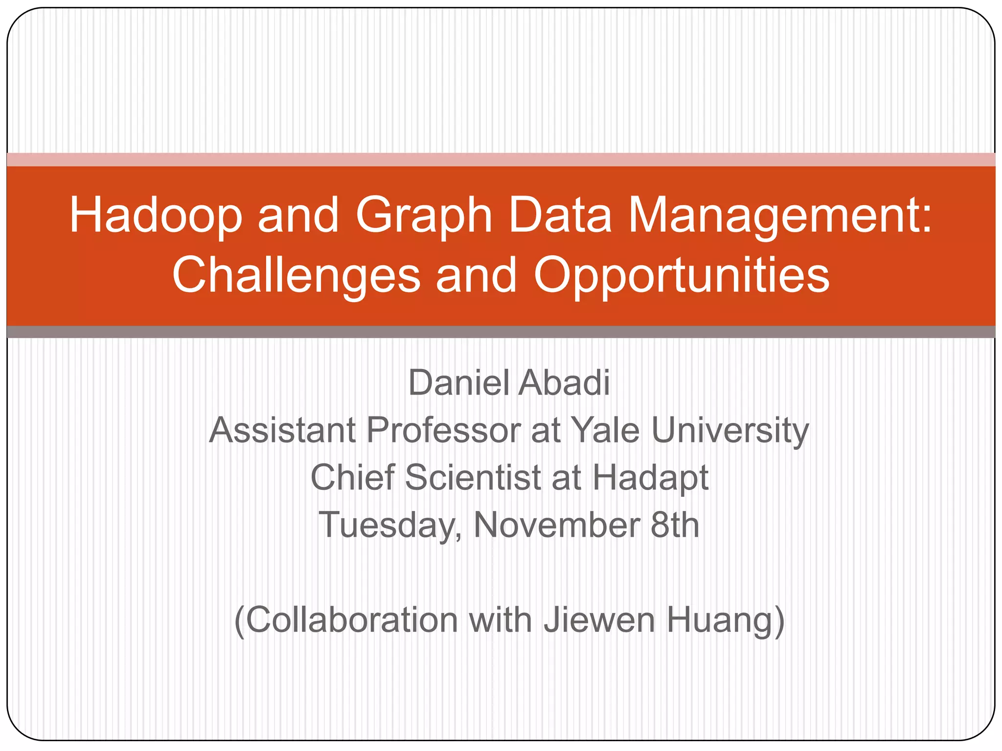 Hadoop and Graph Data Management:
   Challenges and Opportunities

                 Daniel Abadi
     Assistant Professor at Yale University
           Chief Scientist at Hadapt
            Tuesday, November 8th

      (Collaboration with Jiewen Huang)
 