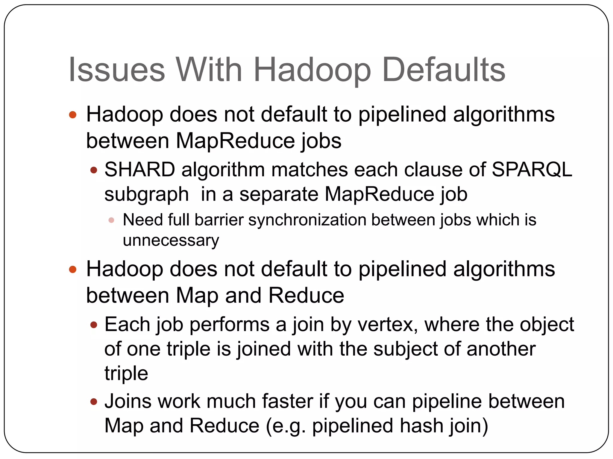 Issues With Hadoop Defaults
 Hadoop does not default to pipelined algorithms
 between MapReduce jobs
   SHARD algorithm matches each clause of SPARQL
   subgraph in a separate MapReduce job
     Need full barrier synchronization between jobs which is
      unnecessary
 Hadoop does not default to pipelined algorithms
 between Map and Reduce
   Each job performs a join by vertex, where the object
    of one triple is joined with the subject of another
    triple
   Joins work much faster if you can pipeline between
    Map and Reduce (e.g. pipelined hash join)
 