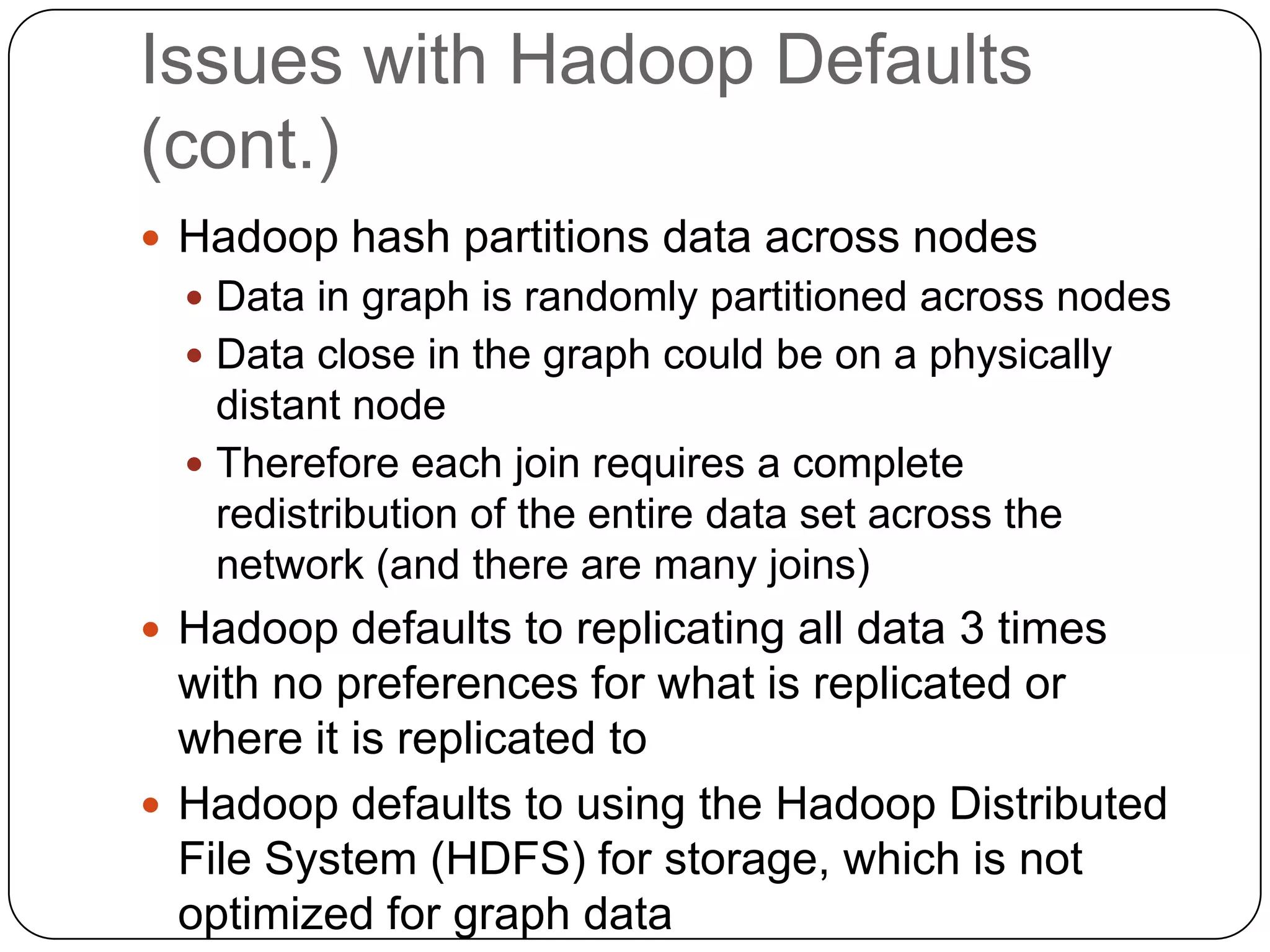 Issues with Hadoop Defaults
(cont.)
 Hadoop hash partitions data across nodes
   Data in graph is randomly partitioned across nodes
   Data close in the graph could be on a physically
    distant node
   Therefore each join requires a complete
    redistribution of the entire data set across the
    network (and there are many joins)
 Hadoop defaults to replicating all data 3 times
  with no preferences for what is replicated or
  where it is replicated to
 Hadoop defaults to using the Hadoop Distributed
  File System (HDFS) for storage, which is not
  optimized for graph data
 