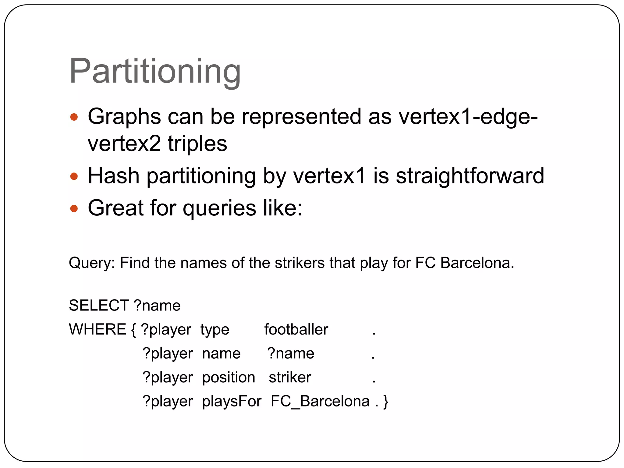 Partitioning
 Graphs can be represented as vertex1-edge-
  vertex2 triples
 Hash partitioning by vertex1 is straightforward
 Great for queries like:

Query: Find the names of the strikers that play for FC Barcelona.

SELECT ?name
WHERE { ?player type        footballer      .
          ?player name      ?name           .
          ?player position striker          .
          ?player playsFor FC_Barcelona . }
 