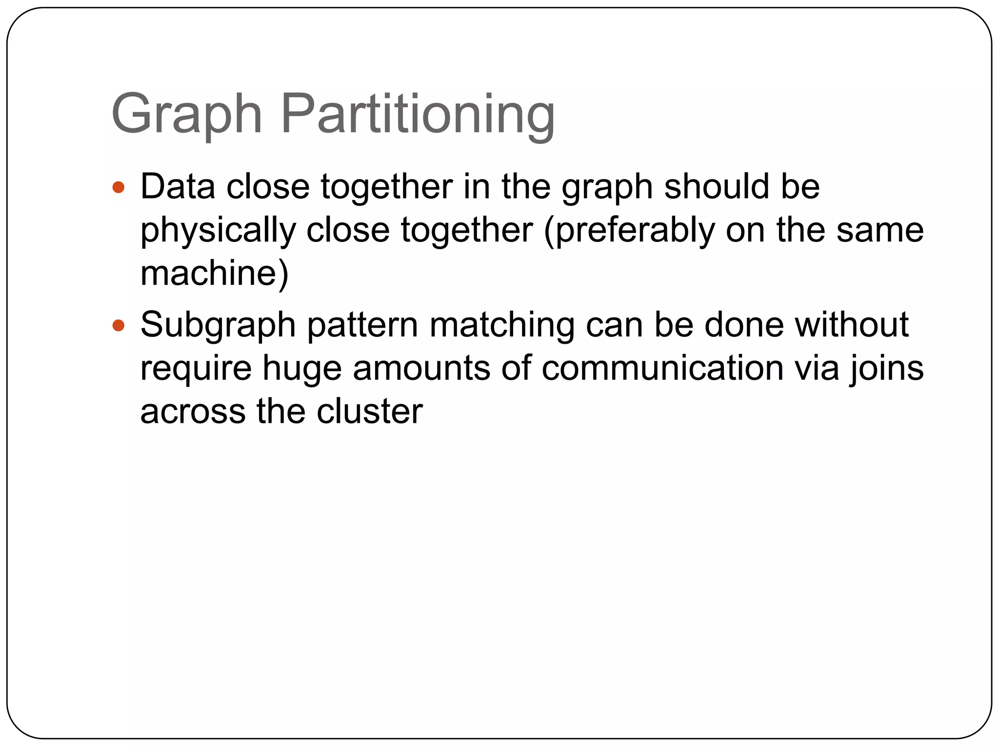 Graph Partitioning
 Data close together in the graph should be
  physically close together (preferably on the same
  machine)
 Subgraph pattern matching can be done without
  require huge amounts of communication via joins
  across the cluster
 