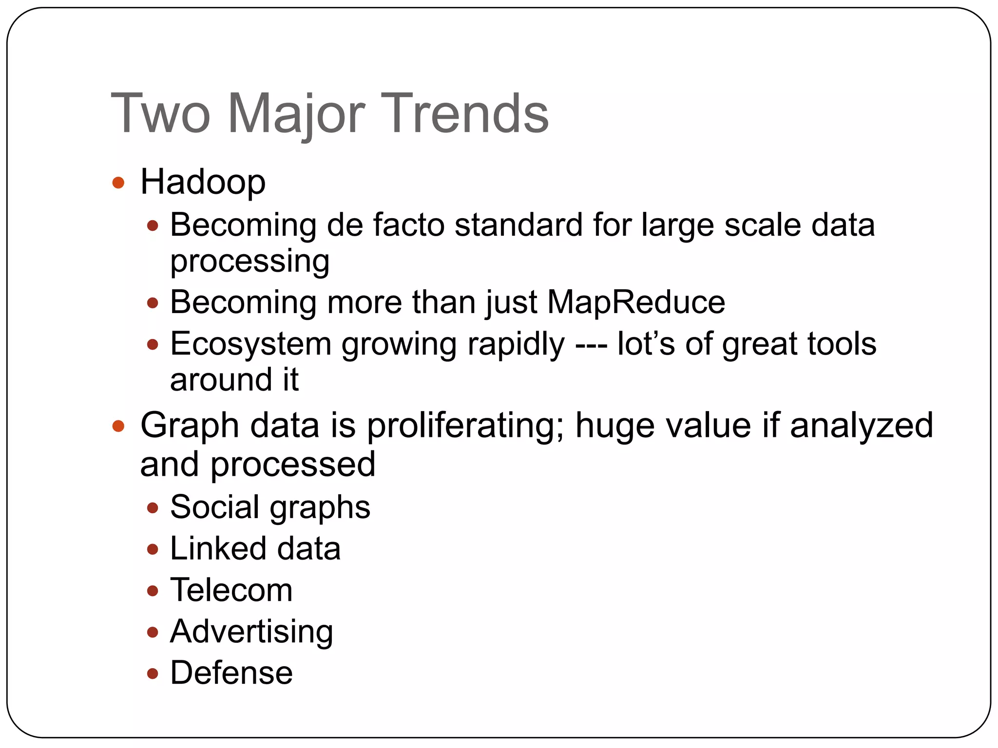 Two Major Trends
 Hadoop
   Becoming de facto standard for large scale data
    processing
   Becoming more than just MapReduce
   Ecosystem growing rapidly --- lot’s of great tools
    around it
 Graph data is proliferating; huge value if analyzed
 and processed
     Social graphs
     Linked data
     Telecom
     Advertising
     Defense
 