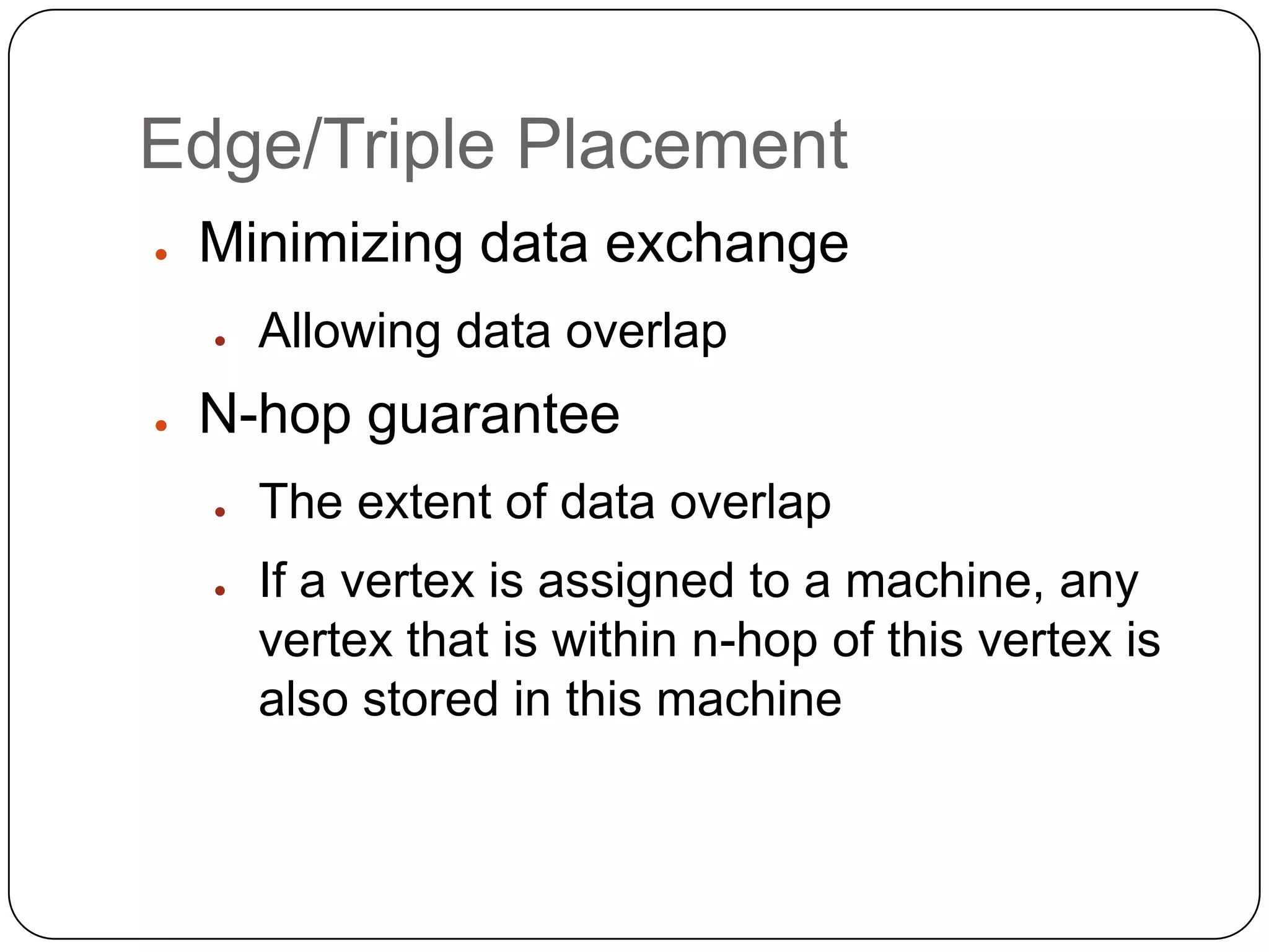Edge/Triple Placement
●   Minimizing data exchange
    ●   Allowing data overlap
●   N-hop guarantee
    ●   The extent of data overlap
    ●   If a vertex is assigned to a machine, any
        vertex that is within n-hop of this vertex is
        also stored in this machine
 