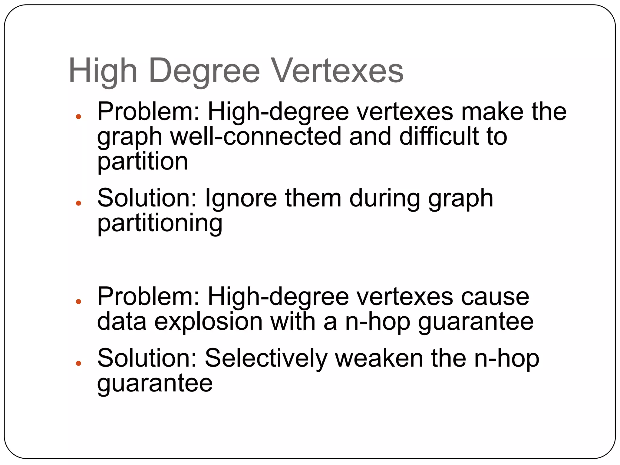 High Degree Vertexes
●   Problem: High-degree vertexes make the
    graph well-connected and difficult to
    partition
●   Solution: Ignore them during graph
    partitioning

●   Problem: High-degree vertexes cause
    data explosion with a n-hop guarantee
●   Solution: Selectively weaken the n-hop
    guarantee
 