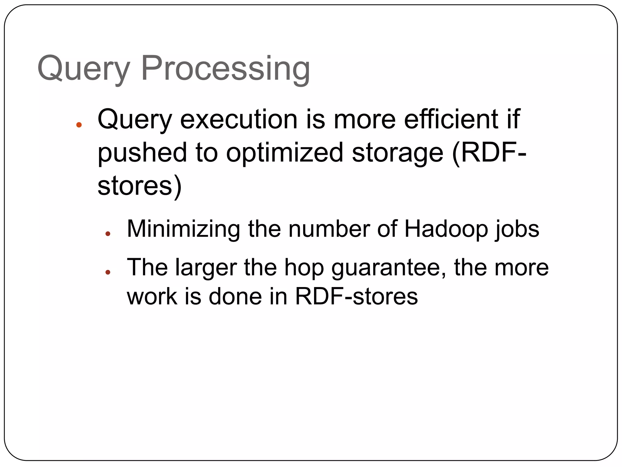 Query Processing
  ●   Query execution is more efficient if
      pushed to optimized storage (RDF-
      stores)
      ●   Minimizing the number of Hadoop jobs
      ●   The larger the hop guarantee, the more
          work is done in RDF-stores
 