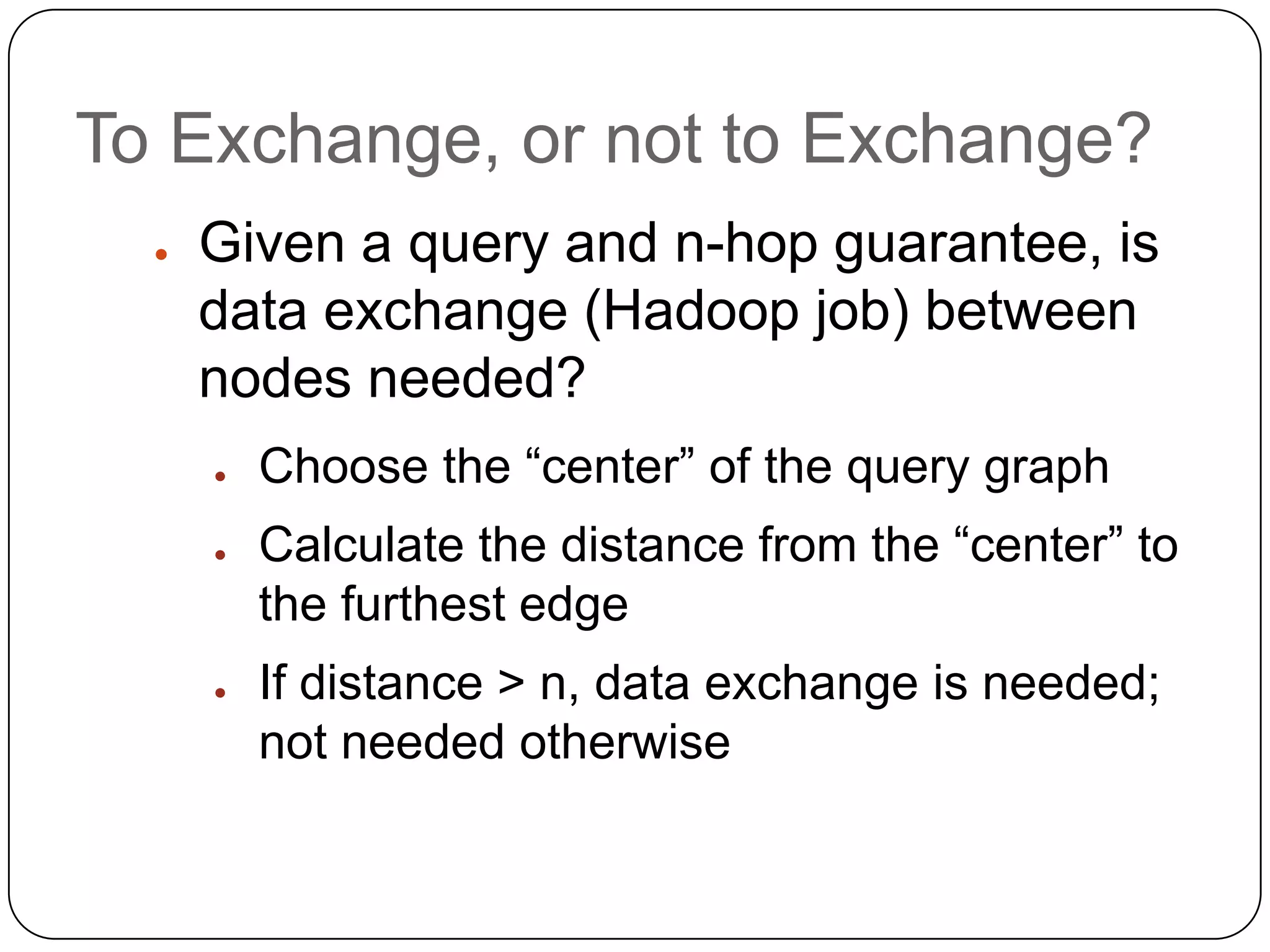 To Exchange, or not to Exchange?
  ●   Given a query and n-hop guarantee, is
      data exchange (Hadoop job) between
      nodes needed?
      ●   Choose the “center” of the query graph
      ●   Calculate the distance from the “center” to
          the furthest edge
      ●   If distance > n, data exchange is needed;
          not needed otherwise
 