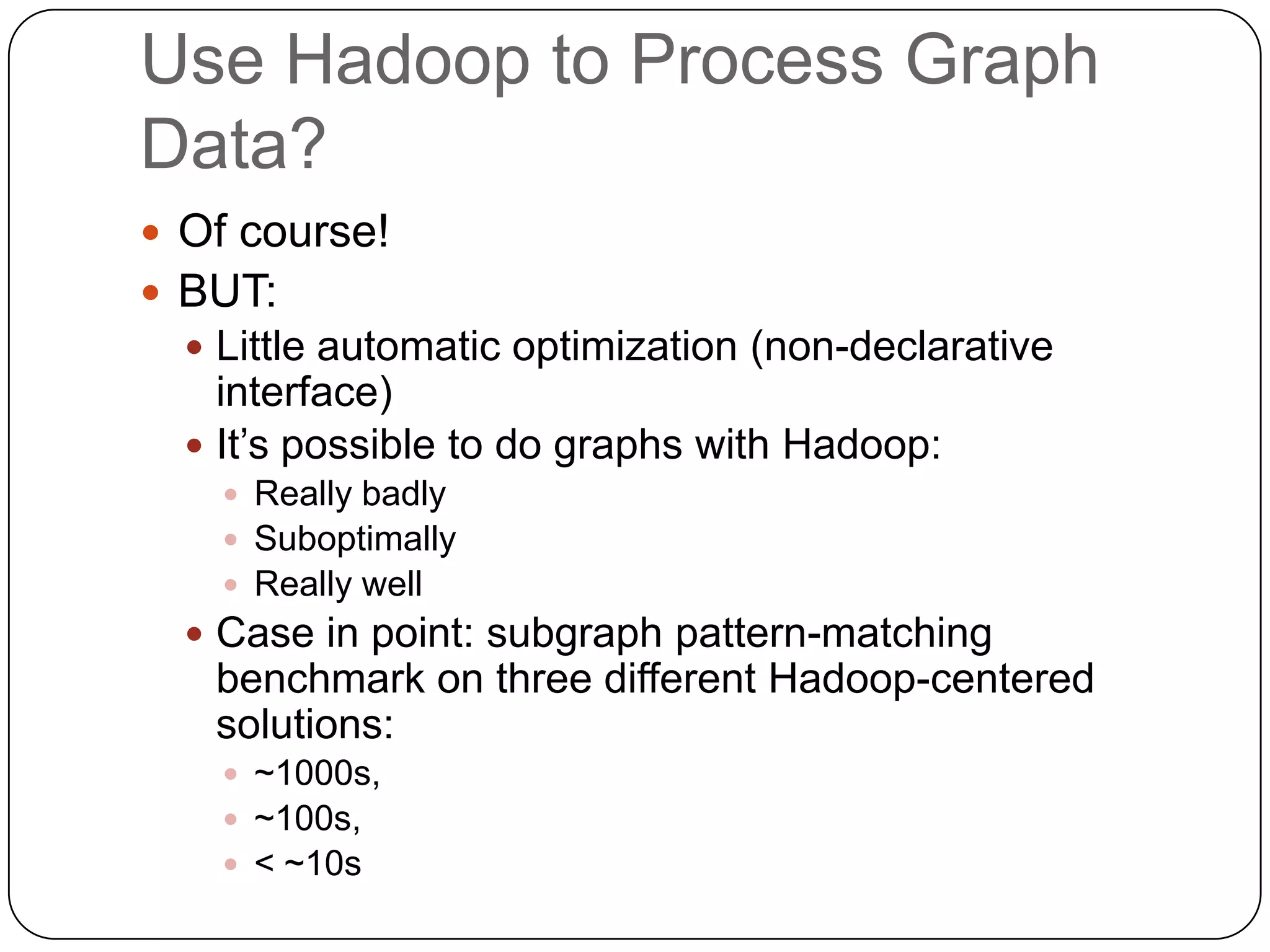 Use Hadoop to Process Graph
Data?
 Of course!
 BUT:
   Little automatic optimization (non-declarative
    interface)
   It’s possible to do graphs with Hadoop:
     Really badly
     Suboptimally
     Really well
   Case in point: subgraph pattern-matching
   benchmark on three different Hadoop-centered
   solutions:
     ~1000s,
     ~100s,
     < ~10s
 