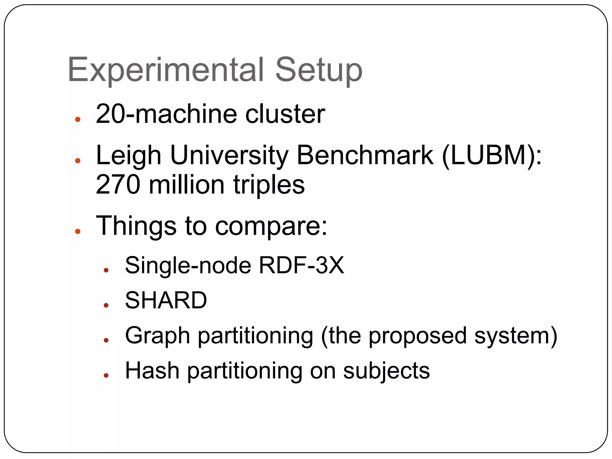 Experimental Setup
●   20-machine cluster
●   Leigh University Benchmark (LUBM):
    270 million triples
●   Things to compare:
    ●   Single-node RDF-3X
    ●   SHARD
    ●   Graph partitioning (the proposed system)
    ●   Hash partitioning on subjects
 