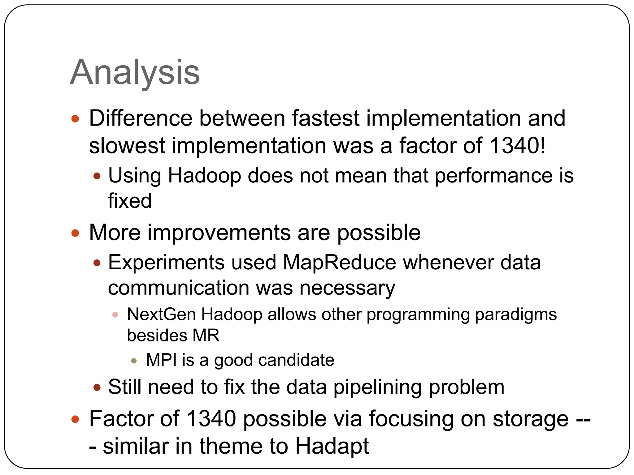 Analysis
 Difference between fastest implementation and
 slowest implementation was a factor of 1340!
   Using Hadoop does not mean that performance is
   fixed
 More improvements are possible
   Experiments used MapReduce whenever data
   communication was necessary
     NextGen Hadoop allows other programming paradigms
     besides MR
      MPI is a good candidate

   Still need to fix the data pipelining problem
 Factor of 1340 possible via focusing on storage --
 - similar in theme to Hadapt
 