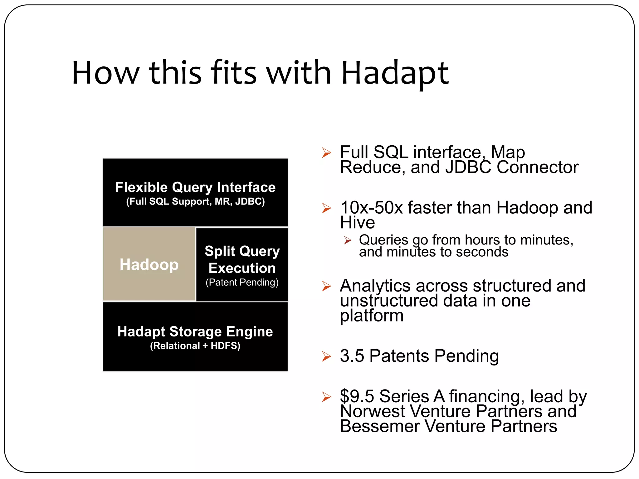 How this fits with Hadapt

                                        Full SQL interface, Map
                                         Reduce, and JDBC Connector
  Flexible Query Interface
    (Full SQL Support, MR, JDBC)
                                        10x-50x faster than Hadoop and
                                         Hive
                                          Queries go from hours to minutes,
                   Split Query             and minutes to seconds
   Hadoop          Execution
                    (Patent Pending)
                                        Analytics across structured and
                                         unstructured data in one
                                         platform
   Hadapt Storage Engine
        (Relational + HDFS)
                                        3.5 Patents Pending

                                        $9.5 Series A financing, lead by
                                         Norwest Venture Partners and
                                         Bessemer Venture Partners
 
