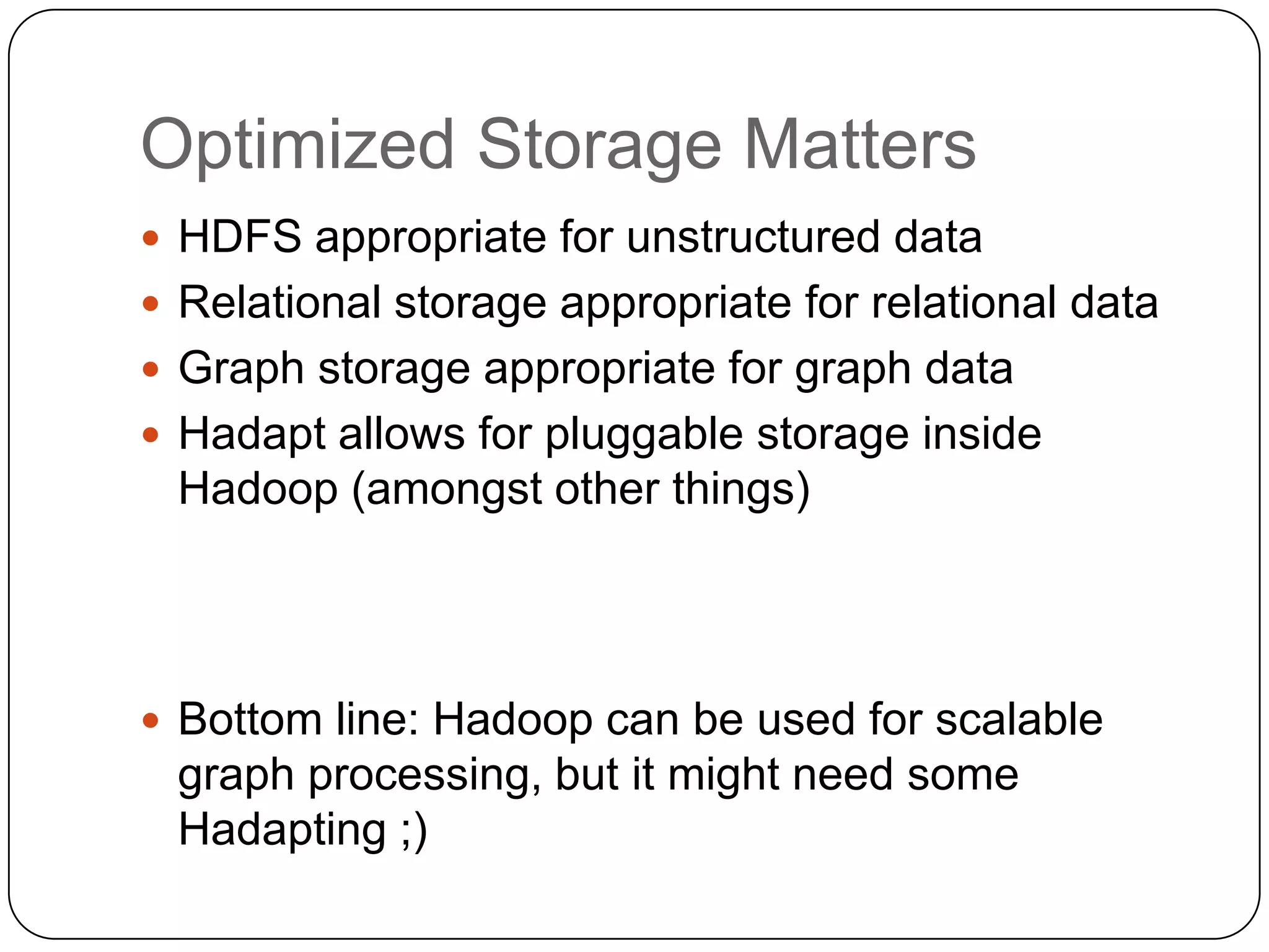 Optimized Storage Matters
 HDFS appropriate for unstructured data
 Relational storage appropriate for relational data
 Graph storage appropriate for graph data
 Hadapt allows for pluggable storage inside
 Hadoop (amongst other things)




 Bottom line: Hadoop can be used for scalable
 graph processing, but it might need some
 Hadapting ;)
 