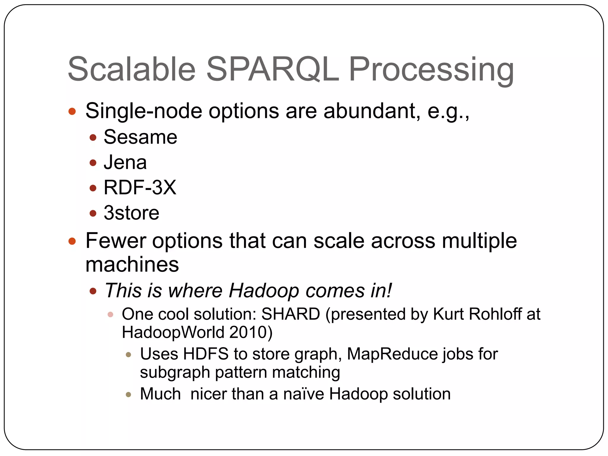 Scalable SPARQL Processing
 Single-node options are abundant, e.g.,
     Sesame
     Jena
     RDF-3X
     3store
 Fewer options that can scale across multiple
 machines
   This is where Hadoop comes in!
     One cool solution: SHARD (presented by Kurt Rohloff at
      HadoopWorld 2010)
       Uses HDFS to store graph, MapReduce jobs for
        subgraph pattern matching
       Much nicer than a naïve Hadoop solution
 