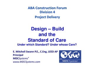Design – Build
and the
Standard of Care
Under which Standard? Under whose Care?
ABA Construction Forum
Division 4
Project Delivery
E. Mitchell Swann P.E., C.Eng, LEED AP
Principal
MDCSystems®
www.MDCSystems.com
 