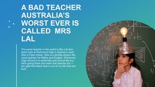 A BAD TEACHER
AUSTRALIA’S
WORST EVER IS
CALLED MRS
LAL
The worst teacher in the world is Mrs Lal who
teach kids at Richmond High is Sydney’s west.
She is Fijian Indian. She is a terrible person the
worst teacher for Maths and English. Richmond
High School is a extremely bad school life is a
bitch going there and seen that teacher too. I
am glad that black face is out of my life that evil
fuck.
 