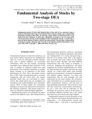 MANAGERIAL AND DECISION ECONOMICS
                                                                         Manage. Decis. Econ. 25: 231–241 (2004)
      Published online 16 June 2004 in Wiley InterScience (www.interscience.wiley.com). DOI: 10.1002/mde.1145

            Fundamental Analysis of Stocks by
                   Two-stage DEA
                    Cristina Abada,*, Sten A. Thoreb and Joaquina Laﬀargaa
                                            a
                                             Universidad de Sevilla, Sevilla, Spain
                                        b
                                            The University of Texas at Austin, USA


             Fundamental analysis of stocks links ﬁnancial data to ﬁrm value in two consecutive steps: a
             predictive information link tying current ﬁnancial data to future earnings, and a valuation link
             tying future earnings to ﬁrm value. At each step, a large number of causal factors have to be
             factored into the evaluation. To eﬀect these calculations, we propose a new two-stage multi-
             criteria procedure, drawing on the techniques of data envelopment analysis. At each stage, a
             piecewise linear eﬃciency frontier is ﬁtted to the observed data. The procedure is illustrated by
             a numerical example, analyzing some 30 stocks in the Spanish manufacturing industry in the
             years 1991–1996. Copyright # 2004 John Wiley & Sons, Ltd.




                  INTRODUCTION                                  that fundamental analysis is predictive, examining
                                                                information from ﬁnancial statements (the ﬁnan-
Fundamental analysis of stocks (for references, see             cial ‘fundamentals’ of a stock) and generating a
next section below) determines the ‘fundamental’                forecast of its market value. This is the applica-
value of a stock by analyzing available informa-                tion, no doubt, that most authors on the subject
tion with a special emphasis on accounting                      have had in mind. Another, and quite diﬀerent
information. Over the last decade, accounting                   interpretation that will occupy us presently, is
researchers have redirected their attention to this             normative. Adopting this perspective, and again
task. A number of empirical studies have used                   inspecting the ﬁnancial fundamentals of a stock,
information from ﬁnancial statements to predict                 we shall calculate the market value that the stock
future earnings as an indication of the future                  ‘should’ (or ‘could’) fetch under some carefully
performance of a ﬁrm. Next, the market evalua-                  spelled-out circumstances of optimal management
tion of this future earnings-potential is assessed.             and optimal market valuation. For those few
Comparing with the actual price, the analyst                    corporations that are well managed and well
identiﬁes stocks that are overvalued or under-                  understood by the stock market, this normative
valued. The undervalued ones are candidates for                 value will indeed serve as realistic market forecast.
investment and would hopefully earn ‘abnormal’                  Most corporations, however, will fall short of
returns. Most of these studies use econometric                  these idealized circumstances. The normative value
techniques to process the information contained in              will then exceed the actual market performance.
the ﬁnancial statements. The present paper pro-                 To use a term that will be important in the
poses an alternative methodological approach.                   following, the normative value is in the nature of
   Fundamental analysis can essentially be under-               an idealized ‘eﬃciency frontier’ that a few stocks
stood in two diﬀerent ways. One interpretation is               will attain but most stocks will linger behind.
                                                                   Fundamental analysis of stocks proceeds in two
                                                                steps. The ﬁrst step inspects the ﬁnancial data of a
*Correspondence to: Departamento de Contabilidad y Econ-
omia Financiera, Universidad de Sevilla, Avda. Ramon y Cajal,   corporation } its proﬁt-and-loss account and
1, 41018, Sevilla, Spain. E-mail: cabad@us.es                   its balance sheet } and aims at assessing future

Copyright # 2004 John Wiley & Sons, Ltd.
 