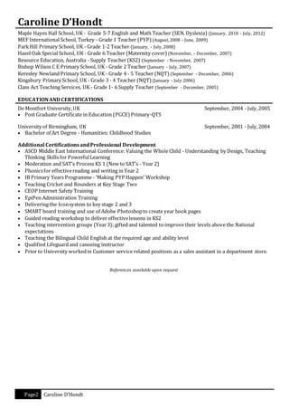 Page2 Caroline D’Hondt
Caroline D’Hondt
Maple Hayes Hall School, UK - Grade 5-7 English and Math Teacher (SEN, Dyslexia) (January, 2010 - July, 2012)
MEF International School, Turkey - Grade 1 Teacher (PYP) (August, 2008 - June, 2009)
ParkHill Primary School, UK - Grade 1-2 Teacher (January, - July, 2008)
Hazel Oak Special School, UK - Grade 6 Teacher (Maternity cover) (November, - December, 2007)
Resource Education, Australia - Supply Teacher (KS2) (September - November, 2007)
Bishop Wilson C E Primary School, UK - Grade 2 Teacher (January - July, 2007)
Keresley Newland Primary School, UK - Grade 4 - 5 Teacher (NQT) (September - December, 2006)
Kingsbury Primary School, UK - Grade 3 - 4 Teacher (NQT) (January - July 2006)
Class Act Teaching Services, UK - Grade 1- 6 Supply Teacher (September - December, 2005)
EDUCATIONAND CERTIFICATIONS
De Montfort University,UK September, 2004 - July,2005
 Post Graduate Certificate in Education (PGCE) Primary-QTS
University of Birmingham, UK September, 2001 - July,2004
 Bachelor of Art Degree - Humanities: Childhood Studies
Additional CertificationsandProfessional Development
 ASCD Middle East International Conference: Valuing the WholeChild - Understanding by Design, Teaching
Thinking Skills for PowerfulLearning
 Moderation and SAT’s Process KS 1 (New to SAT’s - Year 2)
 Phonicsfor effectivereading and writing in Year 2
 IB Primary Years Programme - ‘Making PYP Happen’ Workshop
 Teaching Cricket and Rounders at Key Stage Two
 CEOP Internet Safety Training
 EpiPen Administration Training
 Delivering the Iconsystem to key stage 2 and 3
 SMART board training and use of Adobe Photoshopto create year book pages
 Guided reading workshop to deliver effectivelessons in KS2
 Teaching intervention groups (Year3); gifted and talented to improve their levels above the National
expectations
 Teaching the Bilingual Child English at the required age and ability level
 Qualified Lifeguard and canoeing instructor
 Prior to University workedin Customer service related positions as a sales assistant in a department store.
References available upon request
 