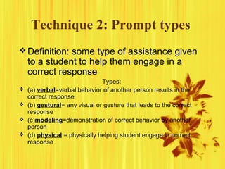 Technique 2: Prompt types
Definition: some type of assistance given
to a student to help them engage in a
correct response
Types:
 (a) verbal=verbal behavior of another person results in the
correct response
 (b) gestural= any visual or gesture that leads to the correct
response
 (c)modeling=demonstration of correct behavior by another
person
 (d) physical = physically helping student engage in correct
response
 