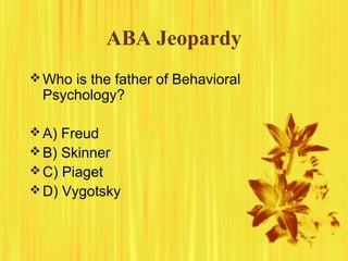 ABA Jeopardy
Who is the father of Behavioral
Psychology?
A) Freud
B) Skinner
C) Piaget
D) Vygotsky
 