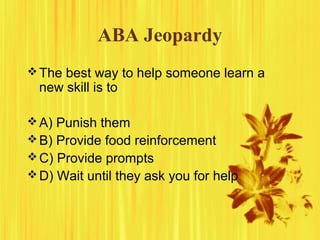 ABA Jeopardy
The best way to help someone learn a
new skill is to
A) Punish them
B) Provide food reinforcement
C) Provide prompts
D) Wait until they ask you for help
 