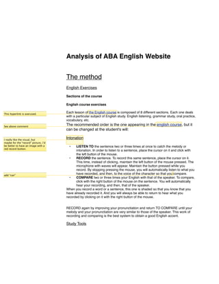 Analysis of ABA English Website


                                      The method
                                      English Exercises

                                      Sections of the course

                                      English course exercises

This hyperlink is overused.
                                      Each lesson of the English course is composed of 8 different sections. Each one deals
                                      with a particular subject of English study. English listening, grammar study, oral practice,
                                      vocabulary, etc.
See above comment
                                      The recommended order is the one appearing in the english course, but it
                                      can be changed at the student's will:

I really like the visual, but
                                      Intonation
maybe for the “record” picture, i’d
be better to have an image with a       •   LISTEN TO the sentence two or three times at once to catch the melody or
red record button.
                                            intonation. In order to listen to a sentence, place the cursor on it and click with
                                            the left button of the mouse.
                                        •   RECORD the sentence. To record this same sentence, place the cursor on it.
                                            This time, instead of clicking, maintain the left button of the mouse pressed. The
                                            microphone with waves will appear. Maintain the button pressed while you
                                            record. By stopping pressing the mouse, you will automatically listen to what you
add “can”
                                            have recorded, and then, to the voice of the character so that you compare.
                                        •   COMPARE two or three times your English with that of the speaker. To compare,
                                            click with the right button of the mouse on the sentence. You will automatically
                                            hear your recording, and then, that of the speaker.
                                      When you record a word or a sentence, this one is shaded so that you know that you
                                      have already recorded it. And you will always be able to return to hear what you
                                      recorded by clicking on it with the right button of the mouse.


                                      RECORD again by improving your pronunctiation and return TO COMPARE until your
                                      melody and your pronunctiation are very similar to those of the speaker. This work of
                                      recording and comparing is the best system to obtain a good English accent.

                                      Study Tools
 