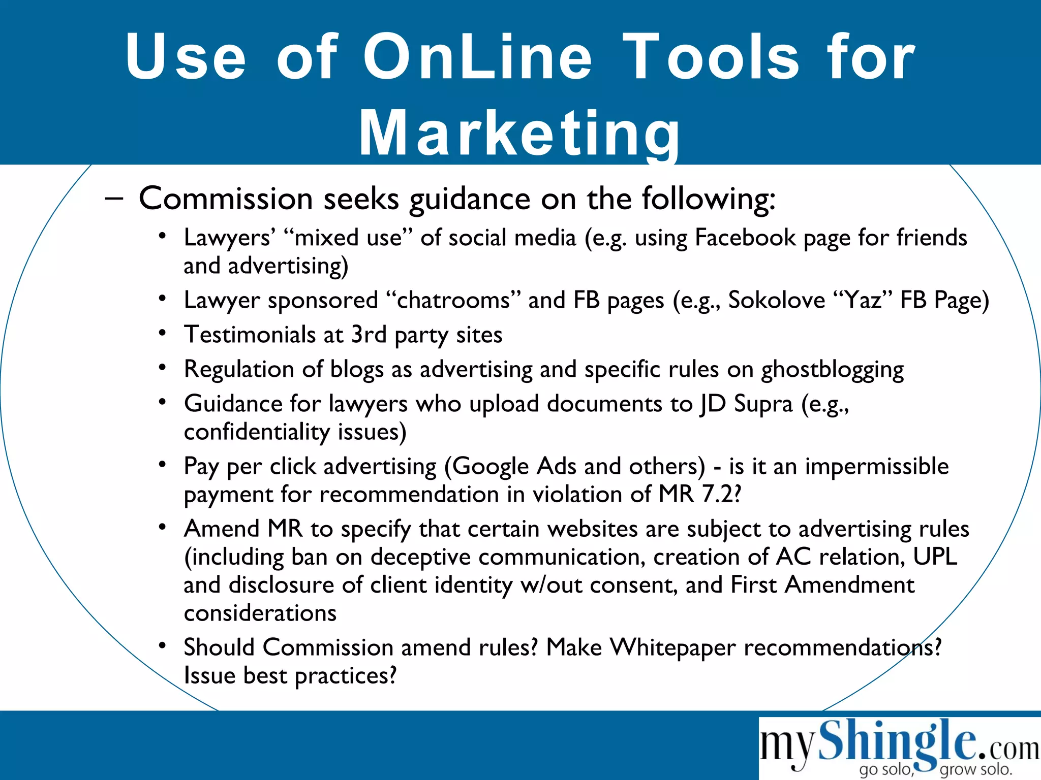 Use of OnLine Tools for
Marketing
– Commission seeks guidance on the following:
• Lawyers’ “mixed use” of social media (e.g. using Facebook page for friends
and advertising)
• Lawyer sponsored “chatrooms” and FB pages (e.g., Sokolove “Yaz” FB Page)
• Testimonials at 3rd party sites
• Regulation of blogs as advertising and specific rules on ghostblogging
• Guidance for lawyers who upload documents to JD Supra (e.g.,
confidentiality issues)
• Pay per click advertising (Google Ads and others) - is it an impermissible
payment for recommendation in violation of MR 7.2?
• Amend MR to specify that certain websites are subject to advertising rules
(including ban on deceptive communication, creation of AC relation, UPL
and disclosure of client identity w/out consent, and First Amendment
considerations
• Should Commission amend rules? Make Whitepaper recommendations?
Issue best practices?
 
