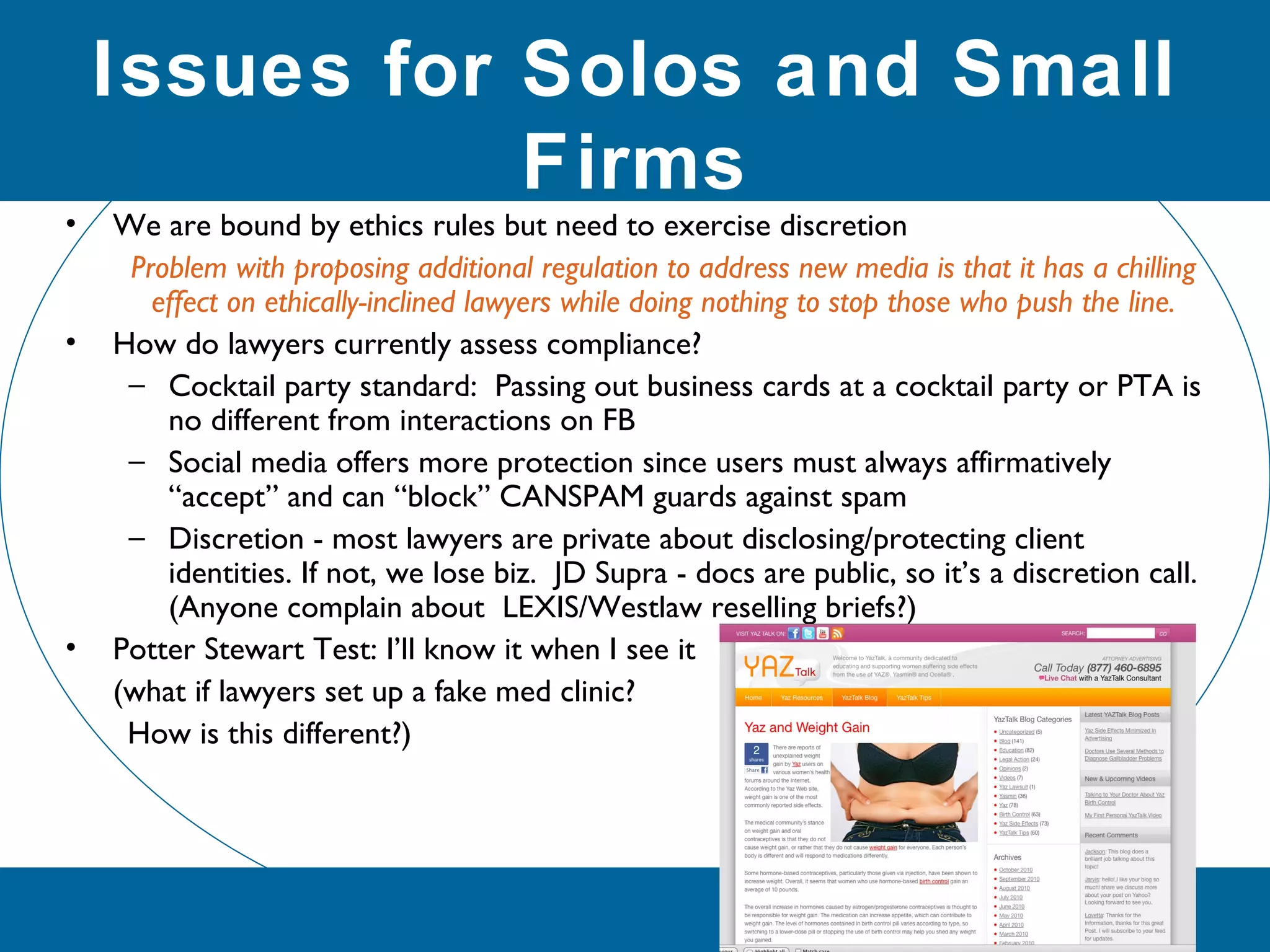 • We are bound by ethics rules but need to exercise discretion
Problem with proposing additional regulation to address new media is that it has a chilling
effect on ethically-inclined lawyers while doing nothing to stop those who push the line.
• How do lawyers currently assess compliance?
– Cocktail party standard: Passing out business cards at a cocktail party or PTA is
no different from interactions on FB
– Social media offers more protection since users must always affirmatively
“accept” and can “block” CANSPAM guards against spam
– Discretion - most lawyers are private about disclosing/protecting client
identities. If not, we lose biz. JD Supra - docs are public, so it’s a discretion call.
(Anyone complain about LEXIS/Westlaw reselling briefs?)
• Potter Stewart Test: I’ll know it when I see it
(what if lawyers set up a fake med clinic?
How is this different?)
Issues for Solos and Small
Firms
 