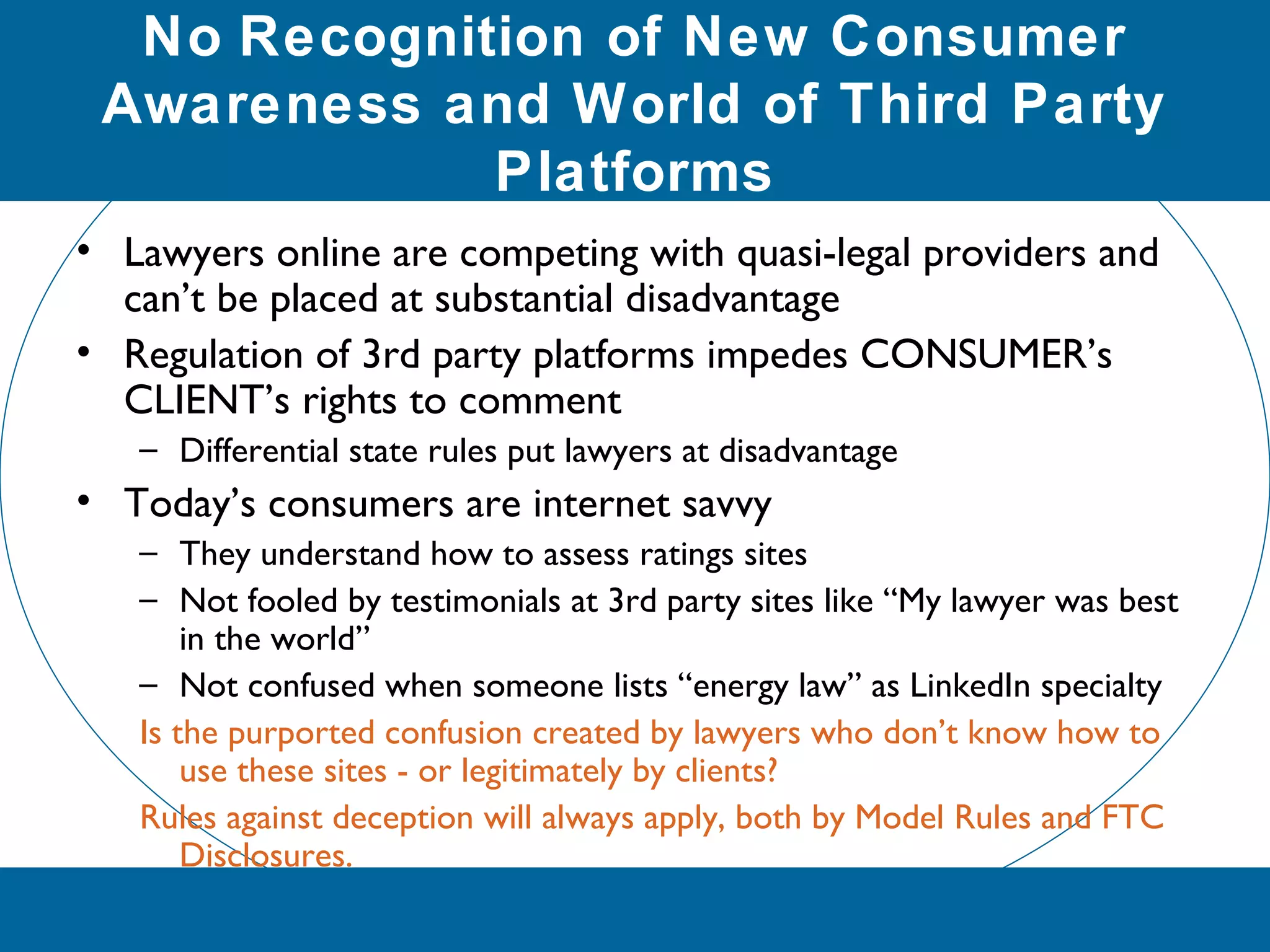No Recognition of New Consumer
Awareness and World of Third Party
Platforms
• Lawyers online are competing with quasi-legal providers and
can’t be placed at substantial disadvantage
• Regulation of 3rd party platforms impedes CONSUMER’s
CLIENT’s rights to comment
– Differential state rules put lawyers at disadvantage
• Today’s consumers are internet savvy
– They understand how to assess ratings sites
– Not fooled by testimonials at 3rd party sites like “My lawyer was best
in the world”
– Not confused when someone lists “energy law” as LinkedIn specialty
Is the purported confusion created by lawyers who don’t know how to
use these sites - or legitimately by clients?
Rules against deception will always apply, both by Model Rules and FTC
Disclosures.
 