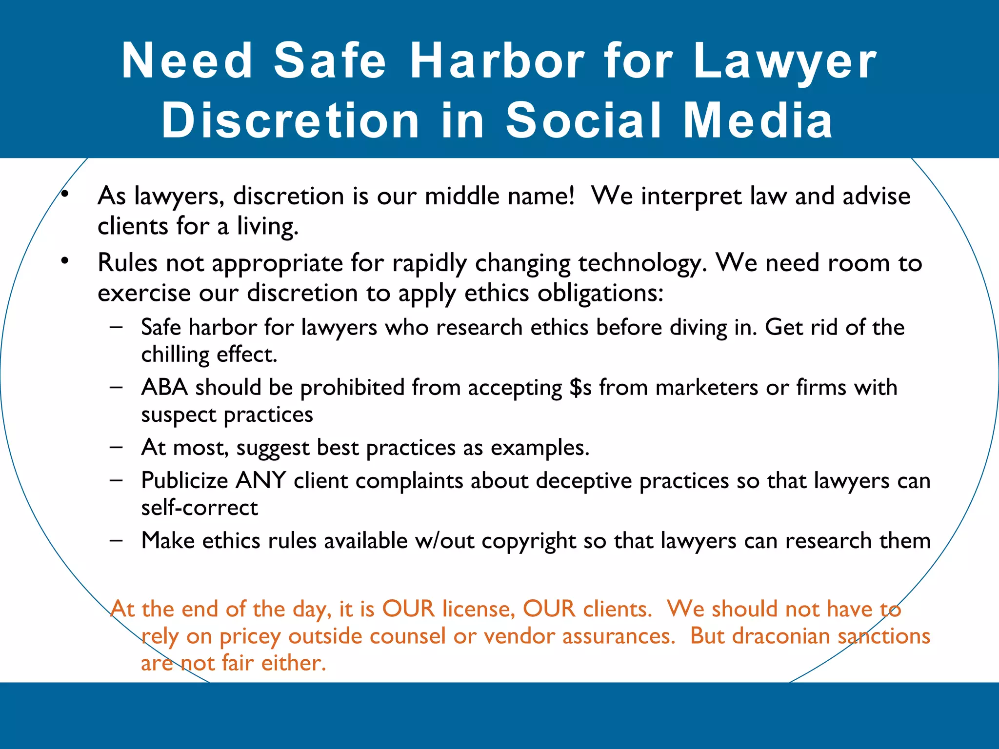 Need Safe Harbor for Lawyer
Discretion in Social Media
• As lawyers, discretion is our middle name! We interpret law and advise
clients for a living.
• Rules not appropriate for rapidly changing technology. We need room to
exercise our discretion to apply ethics obligations:
– Safe harbor for lawyers who research ethics before diving in. Get rid of the
chilling effect.
– ABA should be prohibited from accepting $s from marketers or firms with
suspect practices
– At most, suggest best practices as examples.
– Publicize ANY client complaints about deceptive practices so that lawyers can
self-correct
– Make ethics rules available w/out copyright so that lawyers can research them
At the end of the day, it is OUR license, OUR clients. We should not have to
rely on pricey outside counsel or vendor assurances. But draconian sanctions
are not fair either.
 