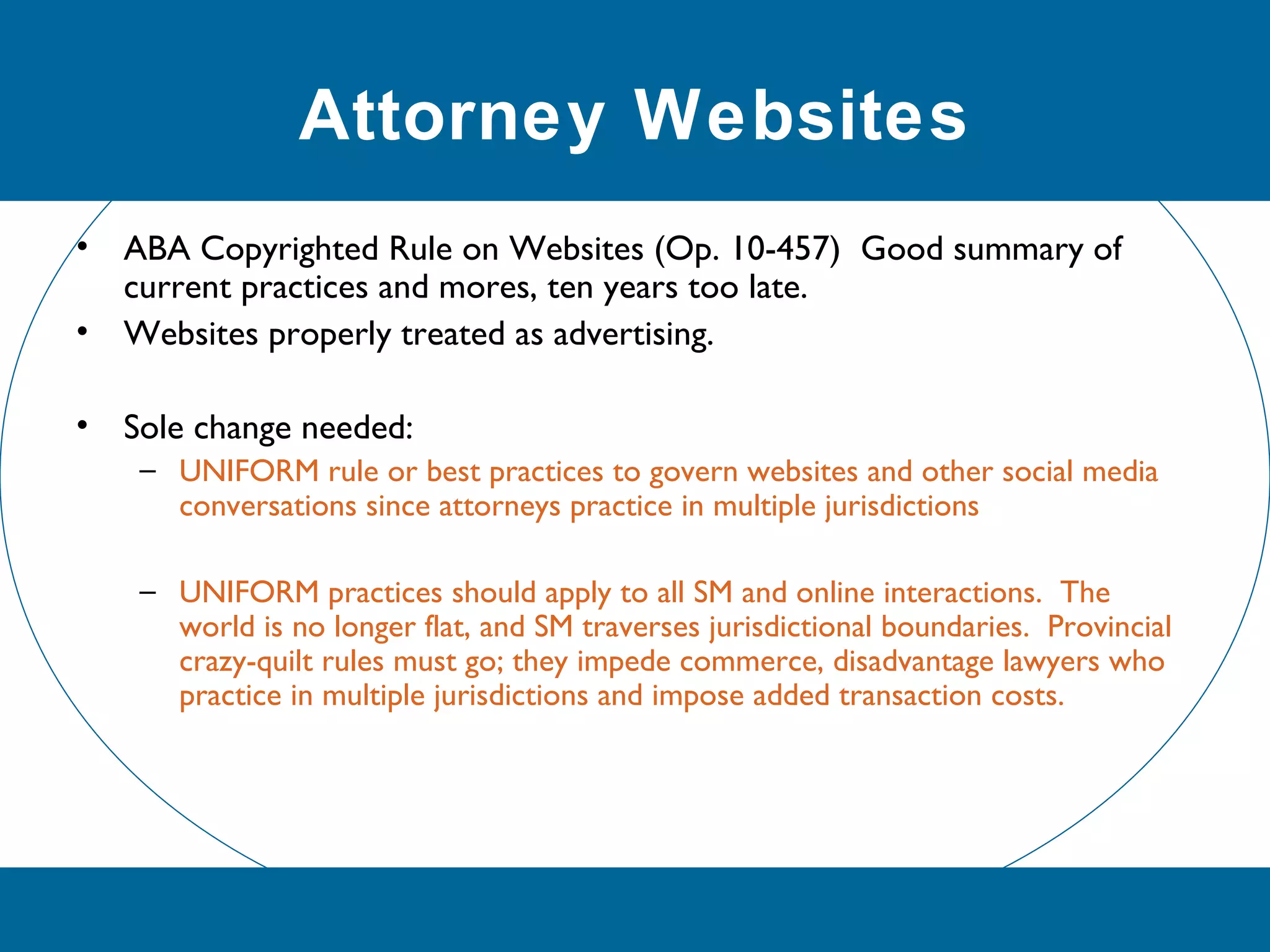 Attorney Websites
• ABA Copyrighted Rule on Websites (Op. 10-457) Good summary of
current practices and mores, ten years too late.
• Websites properly treated as advertising.
• Sole change needed:
– UNIFORM rule or best practices to govern websites and other social media
conversations since attorneys practice in multiple jurisdictions
– UNIFORM practices should apply to all SM and online interactions. The
world is no longer flat, and SM traverses jurisdictional boundaries. Provincial
crazy-quilt rules must go; they impede commerce, disadvantage lawyers who
practice in multiple jurisdictions and impose added transaction costs.
 