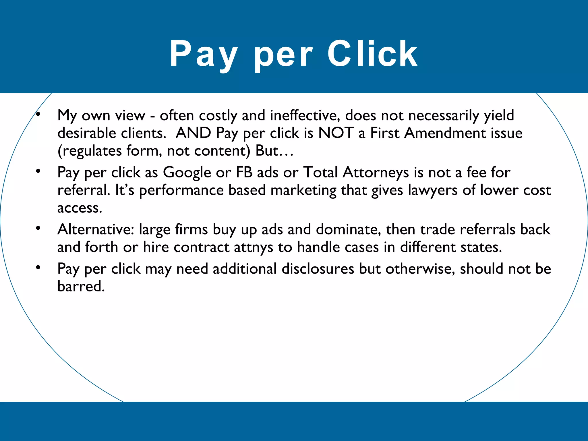 Pay per Click
• My own view - often costly and ineffective, does not necessarily yield
desirable clients. AND Pay per click is NOT a First Amendment issue
(regulates form, not content) But…
• Pay per click as Google or FB ads or Total Attorneys is not a fee for
referral. It’s performance based marketing that gives lawyers of lower cost
access.
• Alternative: large firms buy up ads and dominate, then trade referrals back
and forth or hire contract attnys to handle cases in different states.
• Pay per click may need additional disclosures but otherwise, should not be
barred.
 