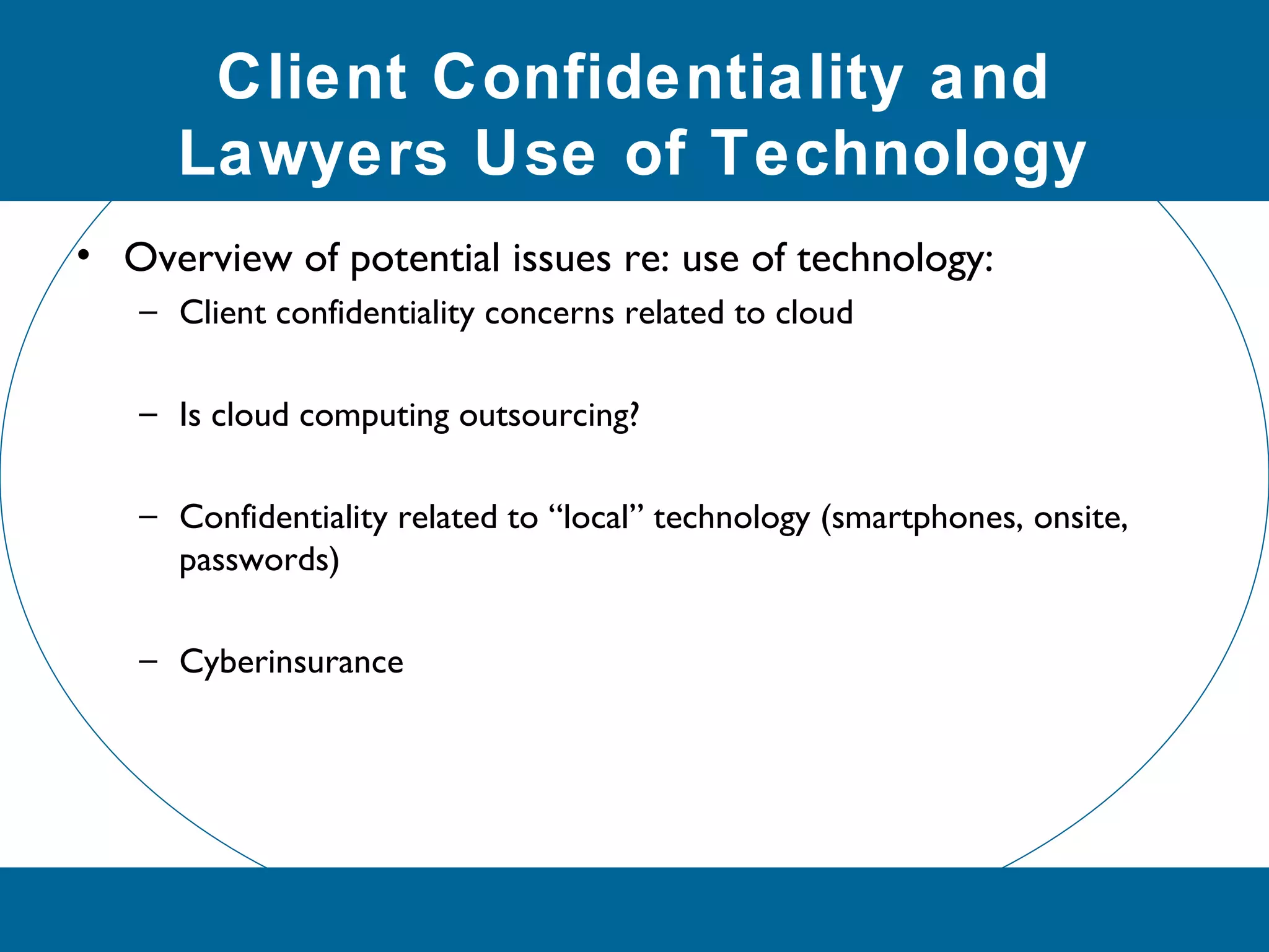 Client Confidentiality and
Lawyers Use of Technology
• Overview of potential issues re: use of technology:
– Client confidentiality concerns related to cloud
– Is cloud computing outsourcing?
– Confidentiality related to “local” technology (smartphones, onsite,
passwords)
– Cyberinsurance
 