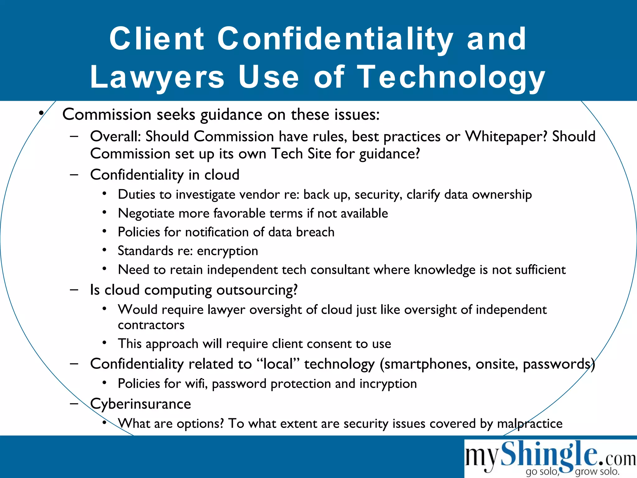 Client Confidentiality and
Lawyers Use of Technology
• Commission seeks guidance on these issues:
– Overall: Should Commission have rules, best practices or Whitepaper? Should
Commission set up its own Tech Site for guidance?
– Confidentiality in cloud
• Duties to investigate vendor re: back up, security, clarify data ownership
• Negotiate more favorable terms if not available
• Policies for notification of data breach
• Standards re: encryption
• Need to retain independent tech consultant where knowledge is not sufficient
– Is cloud computing outsourcing?
• Would require lawyer oversight of cloud just like oversight of independent
contractors
• This approach will require client consent to use
– Confidentiality related to “local” technology (smartphones, onsite, passwords)
• Policies for wifi, password protection and incryption
– Cyberinsurance
• What are options? To what extent are security issues covered by malpractice
 