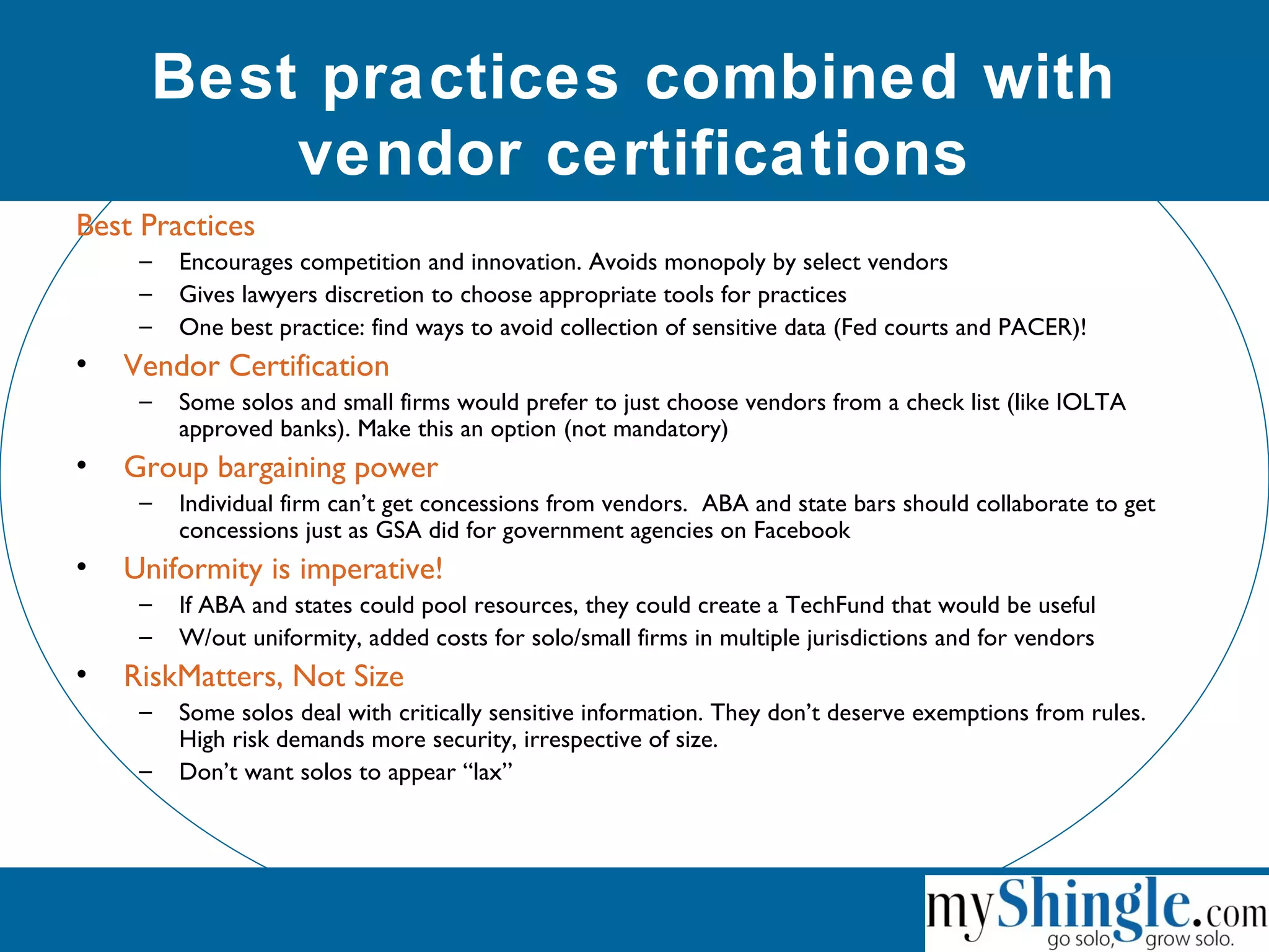 Best practices combined with
vendor certifications
Best Practices
– Encourages competition and innovation. Avoids monopoly by select vendors
– Gives lawyers discretion to choose appropriate tools for practices
– One best practice: find ways to avoid collection of sensitive data (Fed courts and PACER)!
• Vendor Certification
– Some solos and small firms would prefer to just choose vendors from a check list (like IOLTA
approved banks). Make this an option (not mandatory)
• Group bargaining power
– Individual firm can’t get concessions from vendors. ABA and state bars should collaborate to get
concessions just as GSA did for government agencies on Facebook
• Uniformity is imperative!
– If ABA and states could pool resources, they could create a TechFund that would be useful
– W/out uniformity, added costs for solo/small firms in multiple jurisdictions and for vendors
• RiskMatters, Not Size
– Some solos deal with critically sensitive information. They don’t deserve exemptions from rules.
High risk demands more security, irrespective of size.
– Don’t want solos to appear “lax”
 