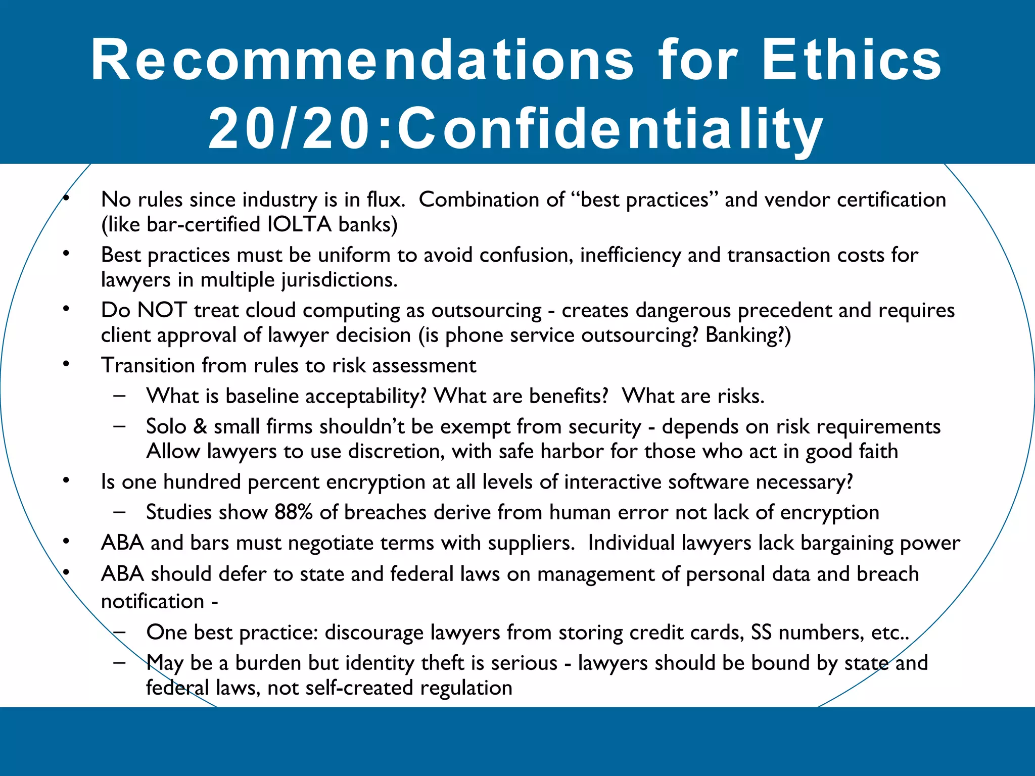 Recommendations for Ethics
20/20:Confidentiality
• No rules since industry is in flux. Combination of “best practices” and vendor certification
(like bar-certified IOLTA banks)
• Best practices must be uniform to avoid confusion, inefficiency and transaction costs for
lawyers in multiple jurisdictions.
• Do NOT treat cloud computing as outsourcing - creates dangerous precedent and requires
client approval of lawyer decision (is phone service outsourcing? Banking?)
• Transition from rules to risk assessment
– What is baseline acceptability? What are benefits? What are risks.
– Solo & small firms shouldn’t be exempt from security - depends on risk requirements
Allow lawyers to use discretion, with safe harbor for those who act in good faith
• Is one hundred percent encryption at all levels of interactive software necessary?
– Studies show 88% of breaches derive from human error not lack of encryption
• ABA and bars must negotiate terms with suppliers. Individual lawyers lack bargaining power
• ABA should defer to state and federal laws on management of personal data and breach
notification -
– One best practice: discourage lawyers from storing credit cards, SS numbers, etc..
– May be a burden but identity theft is serious - lawyers should be bound by state and
federal laws, not self-created regulation
 