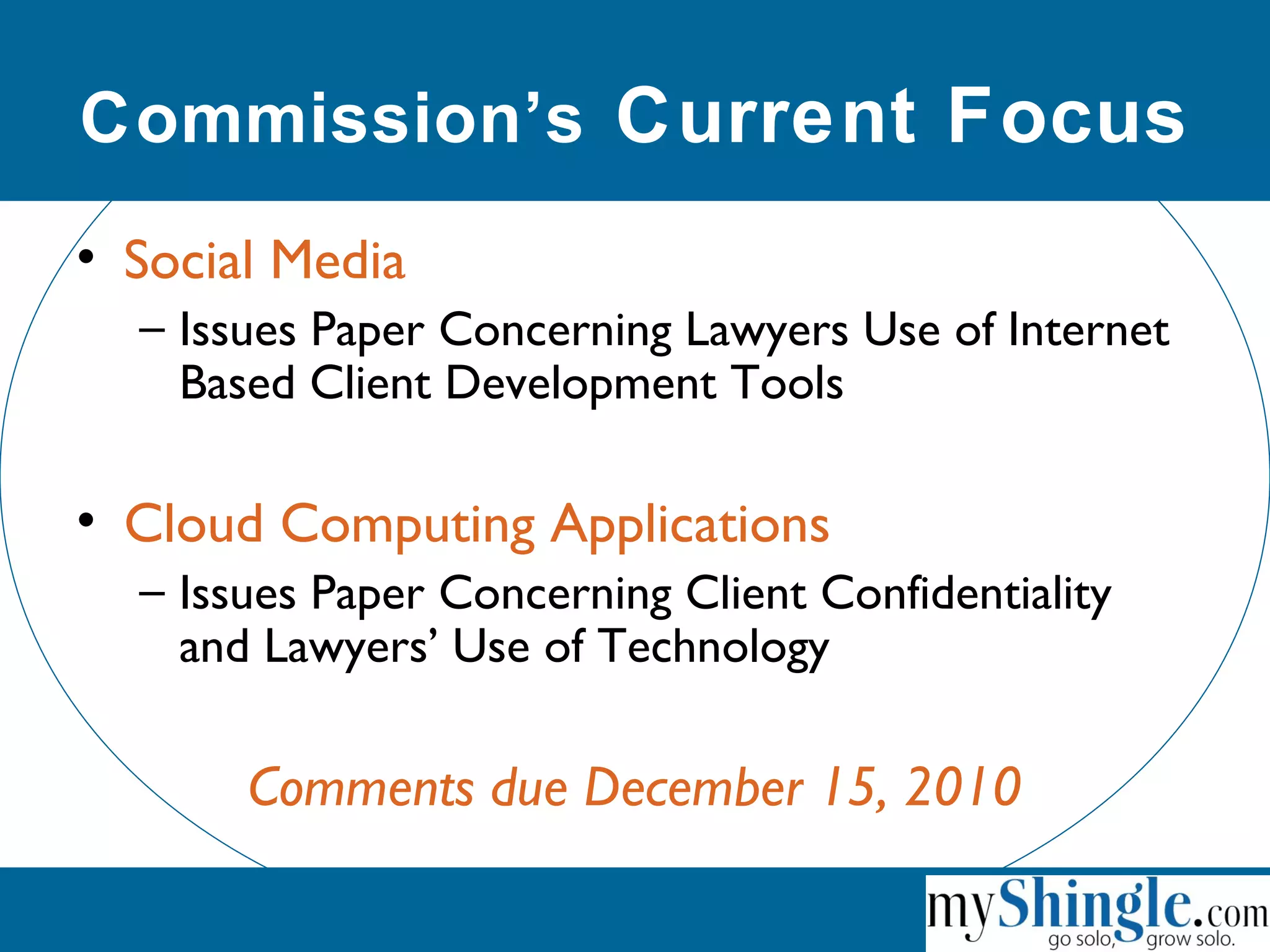 Commission’s Current Focus
• Social Media
– Issues Paper Concerning Lawyers Use of Internet
Based Client Development Tools
• Cloud Computing Applications
– Issues Paper Concerning Client Confidentiality
and Lawyers’ Use of Technology
Comments due December 15, 2010
 