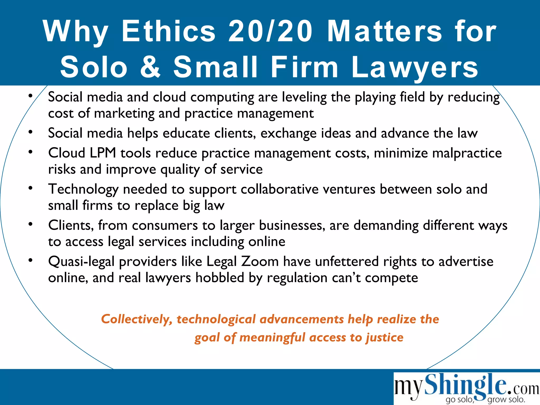 Why Ethics 20/20 Matters for
Solo & Small Firm Lawyers
• Social media and cloud computing are leveling the playing field by reducing
cost of marketing and practice management
• Social media helps educate clients, exchange ideas and advance the law
• Cloud LPM tools reduce practice management costs, minimize malpractice
risks and improve quality of service
• Technology needed to support collaborative ventures between solo and
small firms to replace big law
• Clients, from consumers to larger businesses, are demanding different ways
to access legal services including online
• Quasi-legal providers like Legal Zoom have unfettered rights to advertise
online, and real lawyers hobbled by regulation can’t compete
Collectively, technological advancements help realize the
goal of meaningful access to justice
 