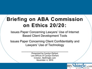 Briefing on ABA Commission
on Ethics 20/20:
Issues Paper Concerning Lawyers’ Use of Internet
Based Client Development Tools
Issues Paper Concerning Client Confidentiality and
Lawyers’ Use of Technology
_____________________________
Presented by Carolyn Elefant
Law Offices of Carolyn Elefant
Creator, MyShingle.com
November 4, 2010
 