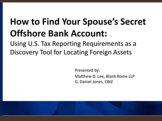 1
How to Find Your Spouse’s Secret
Offshore Bank Account:
Using U.S. Tax Reporting Requirements as a
Discovery Tool for Locating Foreign Assets
Presented by:
Matthew D. Lee, Blank Rome LLP
G. Daniel Jones, CBIZ
 