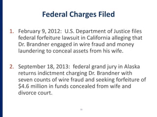 Federal Charges Filed
1. February 9, 2012: U.S. Department of Justice files
federal forfeiture lawsuit in California alleging that
Dr. Brandner engaged in wire fraud and money
laundering to conceal assets from his wife.
2. September 18, 2013: federal grand jury in Alaska
returns indictment charging Dr. Brandner with
seven counts of wire fraud and seeking forfeiture of
$4.6 million in funds concealed from wife and
divorce court.
11
 