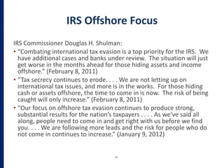 IRS Offshore Focus
IRS Commissioner Douglas H. Shulman:
• “Combating international tax evasion is a top priority for the IRS. We
have additional cases and banks under review. The situation will just
get worse in the months ahead for those hiding assets and income
offshore.” (February 8, 2011)
• “Tax secrecy continues to erode. . . . We are not letting up on
international tax issues, and more is in the works. For those hiding
cash or assets offshore, the time to come in is now. The risk of being
caught will only increase.” (February 8, 2011)
• “Our focus on offshore tax evasion continues to produce strong,
substantial results for the nation’s taxpayers . . . . As we’ve said all
along, people need to come in and get right with us before we find
you. . . . We are following more leads and the risk for people who do
not come in continues to increase.” (January 9, 2012)
14
 