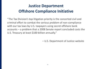 Justice Department
Offshore Compliance Initiative
“The Tax Division’s top litigation priority is the concerted civil and
criminal effort to combat the serious problem of non-compliance
with our tax laws by U.S. taxpayers using secret offshore bank
accounts – a problem that a 2008 Senate report concluded costs the
U.S. Treasury at least $100 billion annually.”
– U.S. Department of Justice website
15
 