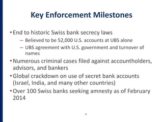 Key Enforcement Milestones
•End to historic Swiss bank secrecy laws
– Believed to be 52,000 U.S. accounts at UBS alone
– UBS agreement with U.S. government and turnover of
names
•Numerous criminal cases filed against accountholders,
advisors, and bankers
•Global crackdown on use of secret bank accounts
(Israel, India, and many other countries)
•Over 100 Swiss banks seeking amnesty as of February
2014
16
 