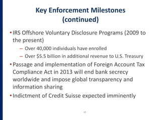 Key Enforcement Milestones
(continued)
•IRS Offshore Voluntary Disclosure Programs (2009 to
the present)
– Over 40,000 individuals have enrolled
– Over $5.5 billion in additional revenue to U.S. Treasury
•Passage and implementation of Foreign Account Tax
Compliance Act in 2013 will end bank secrecy
worldwide and impose global transparency and
information sharing
•Indictment of Credit Suisse expected imminently
17
 