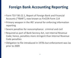 Foreign Bank Accounting Reporting
• Form TD F 90-22.1, Report of Foreign Bank and Financial
Accounts (“FBAR”), now known as FinCEN Form 114
• Primary weapon in the IRS’ arsenal for enforcing information
reporting
• Severe penalties for noncompliance: criminal and civil
• Required as part of Bank Secrecy Act, not Internal Revenue
Code; hence, penalties more stringent than Internal Revenue
Code penalties
• Obligation to file introduced in 1970s but enforcement was lax
prior to 2009
19
 