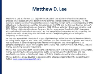 Matthew D. Lee
Matthew D. Lee is a former U.S. Department of Justice trial attorney who concentrates his
practice on all aspects of white collar criminal defense and federal tax controversies. He has
extensive experience in advising clients on issues regarding foreign bank account reporting (FBAR)
obligations, the Foreign Account Tax Compliance Act (FATCA), and the Internal Revenue Service’s
2009 Offshore Voluntary Disclosure Program, 2011 Offshore Voluntary Disclosure Initiative, and
2012 Offshore Voluntary Disclosure Program. He has represented hundreds of U.S. taxpayers
with undisclosed foreign bank accounts. Mr. Lee has published numerous articles regarding the
IRS voluntary disclosure programs and FBAR and FATCA reporting obligations and speaks
frequently on these topics.
He has also represented clients in all stages of proceedings before the Internal Revenue Service,
including audits, appeals, and collections, and Tax Court and district court litigation. Mr. Lee also
has experience in conducting corporate internal investigations and advising clients as to
corporate compliance issues involving the Bank Secrecy Act, the USA Patriot Act, FATCA, and anti-
money laundering laws and regulations.
Mr. Lee has represented both corporations and individuals in criminal investigations involving tax,
money laundering, health care, securities, public corruption, and fraud offenses, and has
significant experience in handling all stages of federal litigation including trials and appeals.
Mr. Lee publishes a blog devoted to addressing the latest developments in the tax controversy
field at www.taxcontroversywatch.com.
 