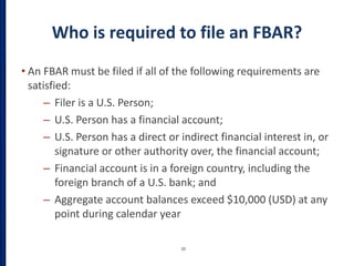 Who is required to file an FBAR?
• An FBAR must be filed if all of the following requirements are
satisfied:
– Filer is a U.S. Person;
– U.S. Person has a financial account;
– U.S. Person has a direct or indirect financial interest in, or
signature or other authority over, the financial account;
– Financial account is in a foreign country, including the
foreign branch of a U.S. bank; and
– Aggregate account balances exceed $10,000 (USD) at any
point during calendar year
20
 