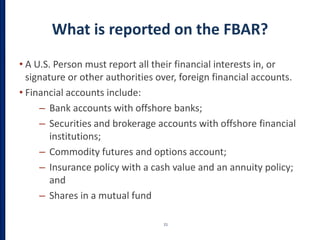 What is reported on the FBAR?
• A U.S. Person must report all their financial interests in, or
signature or other authorities over, foreign financial accounts.
• Financial accounts include:
– Bank accounts with offshore banks;
– Securities and brokerage accounts with offshore financial
institutions;
– Commodity futures and options account;
– Insurance policy with a cash value and an annuity policy;
and
– Shares in a mutual fund
21
 