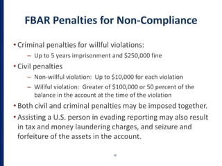 FBAR Penalties for Non-Compliance
• Criminal penalties for willful violations:
– Up to 5 years imprisonment and $250,000 fine
• Civil penalties
– Non-willful violation: Up to $10,000 for each violation
– Willful violation: Greater of $100,000 or 50 percent of the
balance in the account at the time of the violation
• Both civil and criminal penalties may be imposed together.
• Assisting a U.S. person in evading reporting may also result
in tax and money laundering charges, and seizure and
forfeiture of the assets in the account.
28
 
